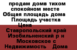 продам домв тихом спокойном месте › Общая площадь дома ­ 85 › Площадь участка ­ 20 › Цена ­ 1 600 000 - Ставропольский край, Изобильненский р-н, Московское с. Недвижимость » Дома, коттеджи, дачи продажа   